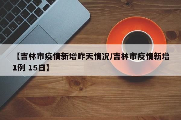 【吉林市疫情新增昨天情况/吉林市疫情新增1例 15日】