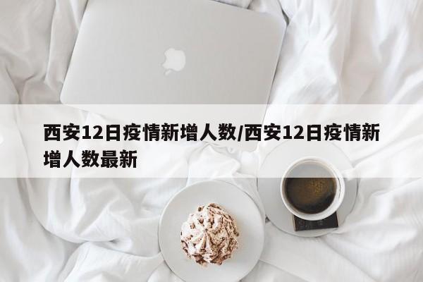 西安12日疫情新增人数/西安12日疫情新增人数最新