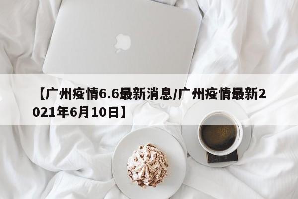 【广州疫情6.6最新消息/广州疫情最新2021年6月10日】
