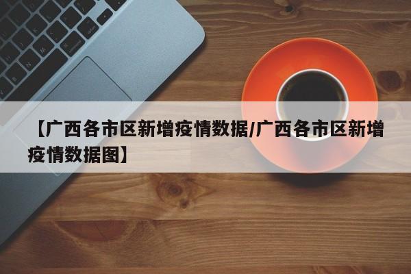 【广西各市区新增疫情数据/广西各市区新增疫情数据图】