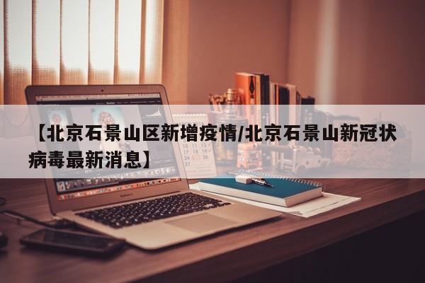 【北京石景山区新增疫情/北京石景山新冠状病毒最新消息】