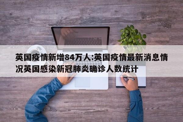 英国疫情新增84万人:英国疫情最新消息情况英国感染新冠肺炎确诊人数统计