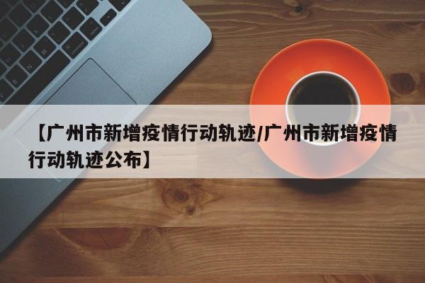【广州市新增疫情行动轨迹/广州市新增疫情行动轨迹公布】
