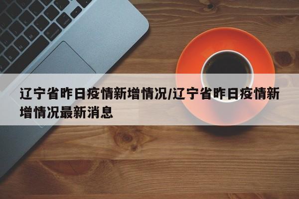 辽宁省昨日疫情新增情况/辽宁省昨日疫情新增情况最新消息