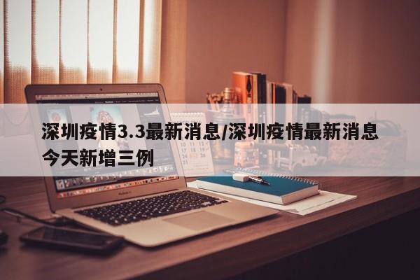深圳疫情3.3最新消息/深圳疫情最新消息今天新增三例