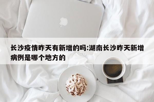 长沙疫情昨天有新增的吗:湖南长沙昨天新增病例是哪个地方的