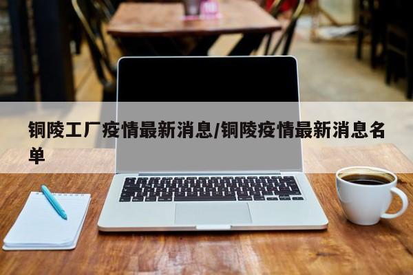 铜陵工厂疫情最新消息/铜陵疫情最新消息名单