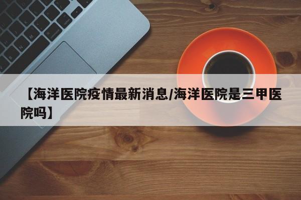【海洋医院疫情最新消息/海洋医院是三甲医院吗】