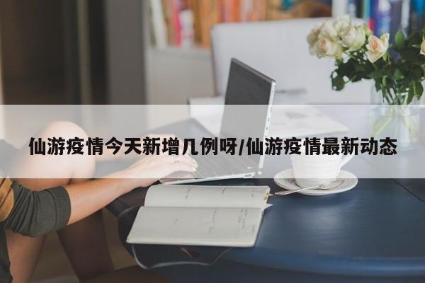 仙游疫情今天新增几例呀/仙游疫情最新动态