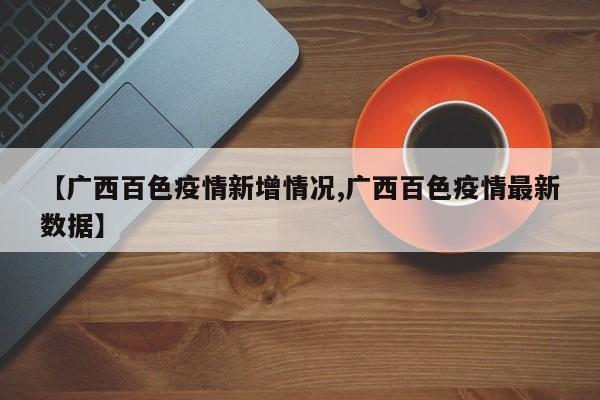 【广西百色疫情新增情况,广西百色疫情最新数据】