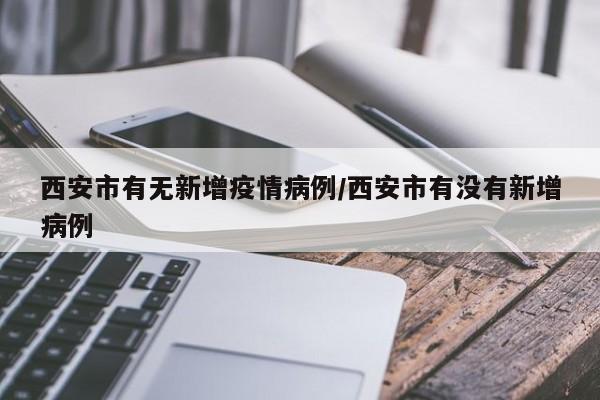 西安市有无新增疫情病例/西安市有没有新增病例