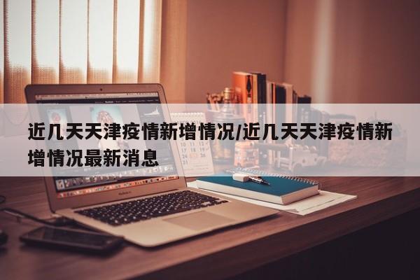近几天天津疫情新增情况/近几天天津疫情新增情况最新消息