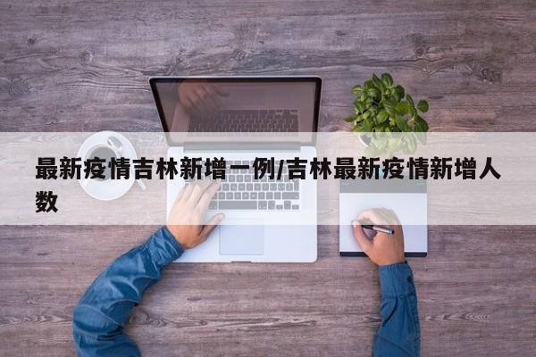 最新疫情吉林新增一例/吉林最新疫情新增人数