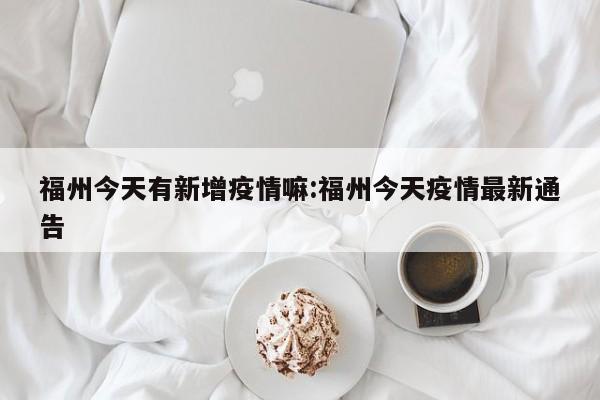 福州今天有新增疫情嘛:福州今天疫情最新通告