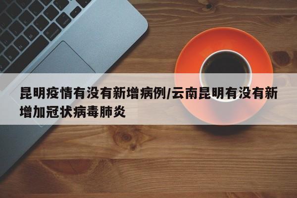 昆明疫情有没有新增病例/云南昆明有没有新增加冠状病毒肺炎