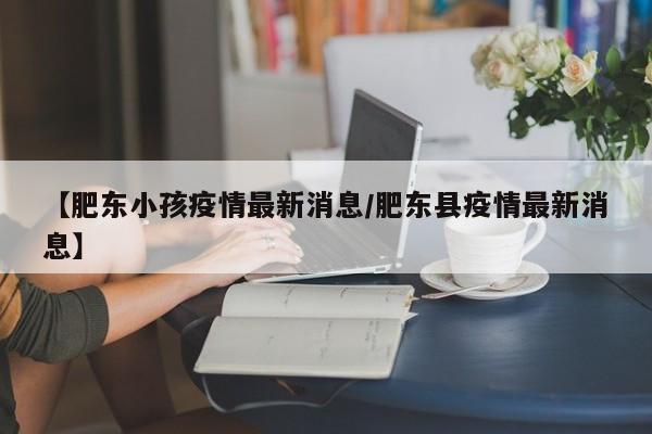 【肥东小孩疫情最新消息/肥东县疫情最新消息】