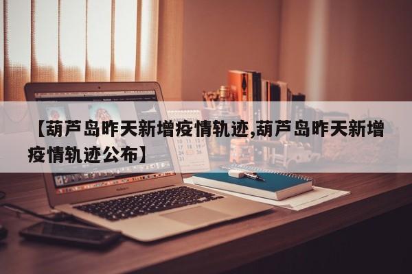【葫芦岛昨天新增疫情轨迹,葫芦岛昨天新增疫情轨迹公布】