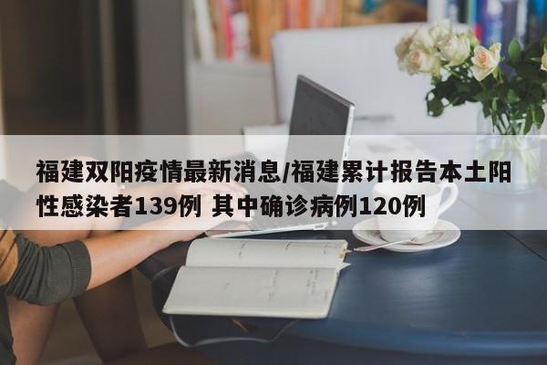福建双阳疫情最新消息/福建累计报告本土阳性感染者139例 其中确诊病例120例