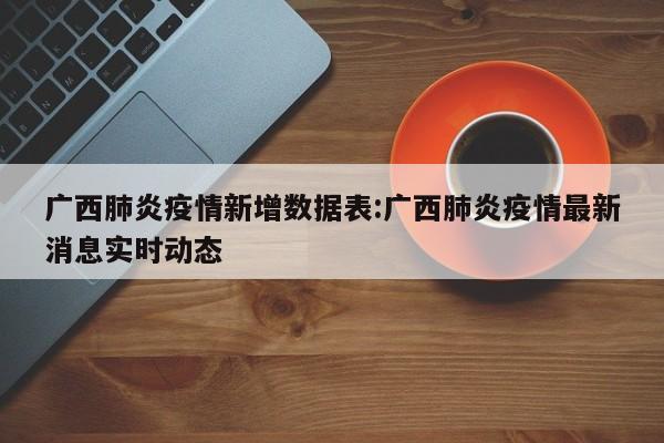 广西肺炎疫情新增数据表:广西肺炎疫情最新消息实时动态