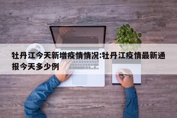 牡丹江今天新增疫情情况:牡丹江疫情最新通报今天多少例