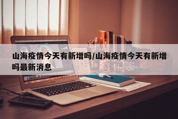 山海疫情今天有新增吗/山海疫情今天有新增吗最新消息