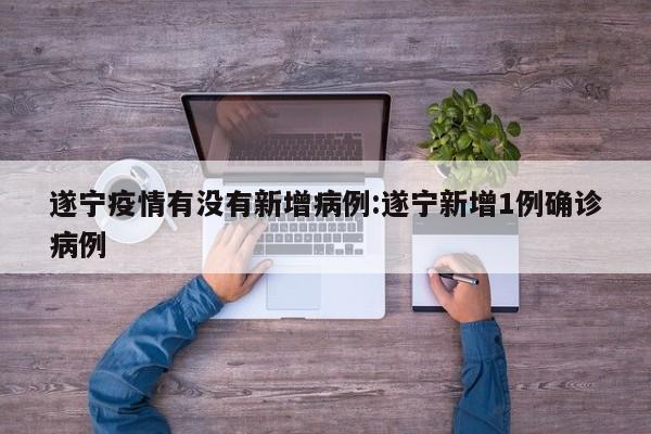遂宁疫情有没有新增病例:遂宁新增1例确诊病例