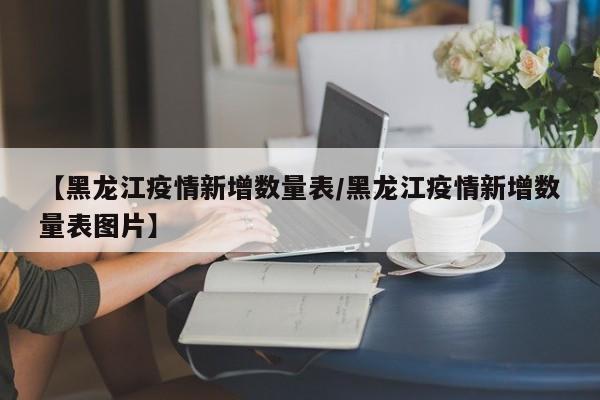 【黑龙江疫情新增数量表/黑龙江疫情新增数量表图片】
