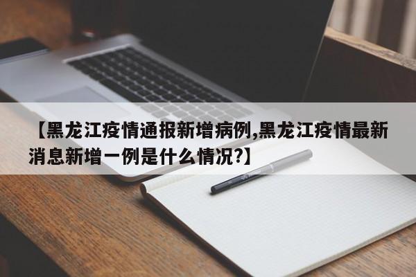 【黑龙江疫情通报新增病例,黑龙江疫情最新消息新增一例是什么情况?】