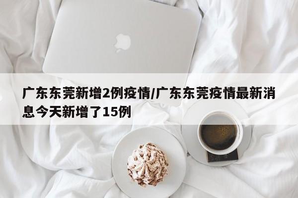 广东东莞新增2例疫情/广东东莞疫情最新消息今天新增了15例