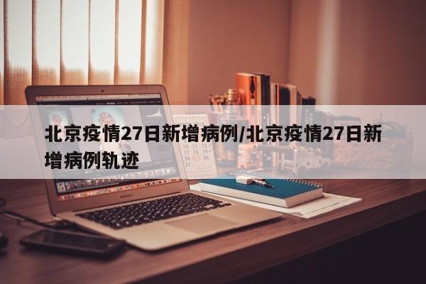 北京疫情27日新增病例/北京疫情27日新增病例轨迹