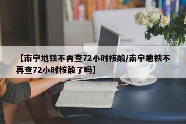 【南宁地铁不再查72小时核酸/南宁地铁不再查72小时核酸了吗】