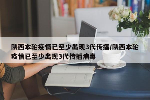 陕西本轮疫情已至少出现3代传播/陕西本轮疫情已至少出现3代传播病毒