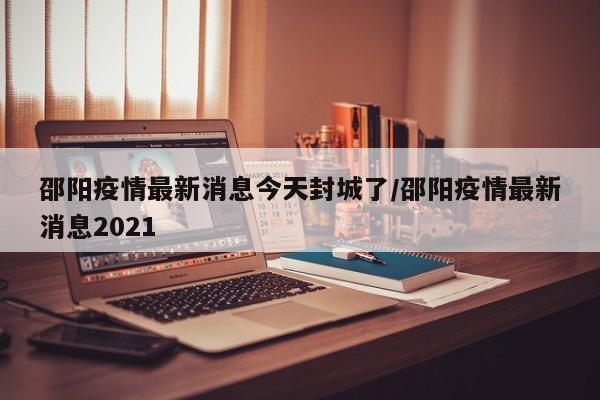 邵阳疫情最新消息今天封城了/邵阳疫情最新消息2021