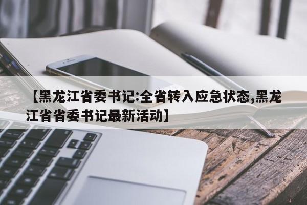 【黑龙江省委书记:全省转入应急状态,黑龙江省省委书记最新活动】