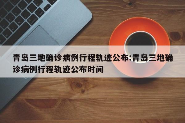 青岛三地确诊病例行程轨迹公布:青岛三地确诊病例行程轨迹公布时间