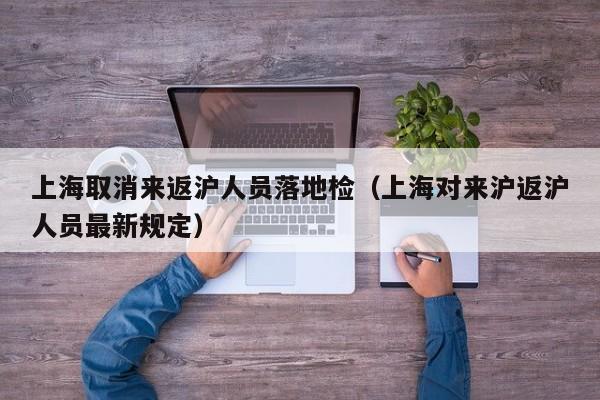 上海取消来返沪人员落地检(上海对来沪返沪人员最新规定)