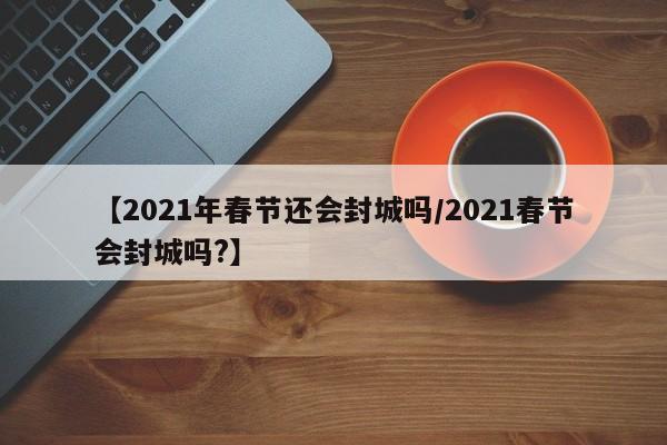 【2021年春节还会封城吗/2021春节会封城吗?】