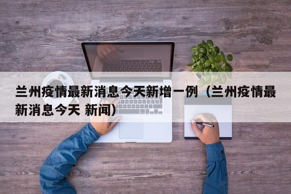 兰州疫情最新消息今天新增一例（兰州疫情最新消息今天 新闻）