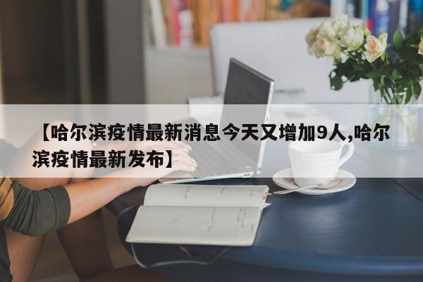 【哈尔滨疫情最新消息今天又增加9人,哈尔滨疫情最新发布】