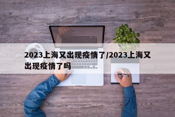 2023上海又出现疫情了/2023上海又出现疫情了吗