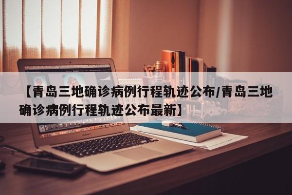 【青岛三地确诊病例行程轨迹公布/青岛三地确诊病例行程轨迹公布最新】