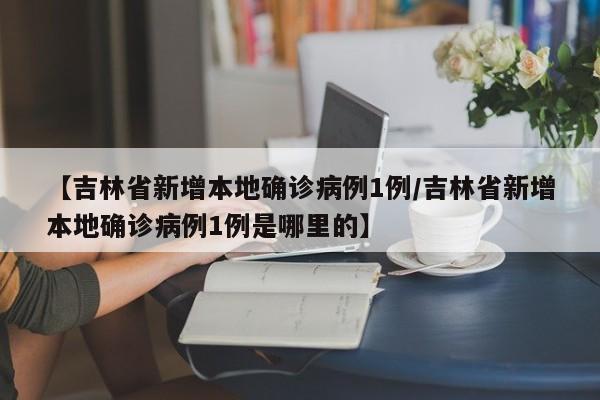 【吉林省新增本地确诊病例1例/吉林省新增本地确诊病例1例是哪里的】