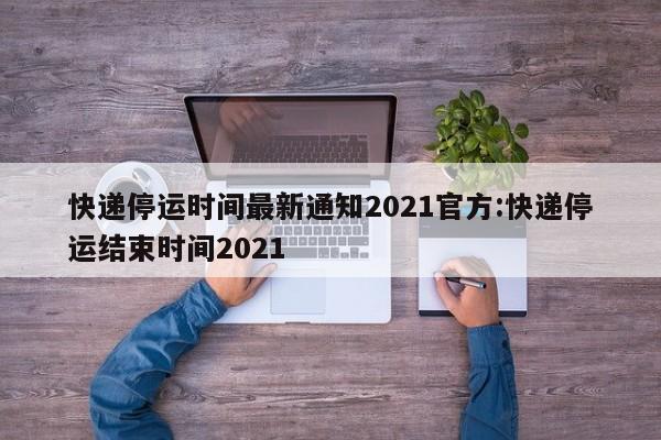 快递停运时间最新通知2021官方:快递停运结束时间2021