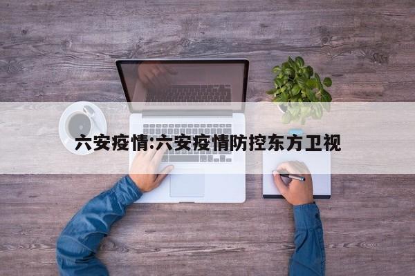六安疫情:六安疫情防控东方卫视