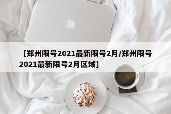 【郑州限号2021最新限号2月/郑州限号2021最新限号2月区域】