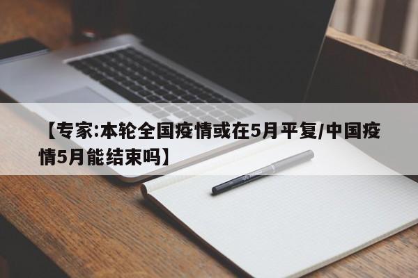 【专家:本轮全国疫情或在5月平复/中国疫情5月能结束吗】
