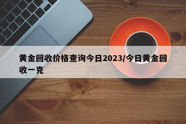 黄金回收价格查询今日2023/今日黄金回收一克