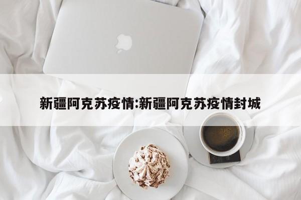 新疆阿克苏疫情:新疆阿克苏疫情封城