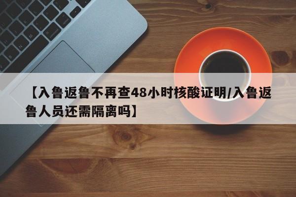 【入鲁返鲁不再查48小时核酸证明/入鲁返鲁人员还需隔离吗】