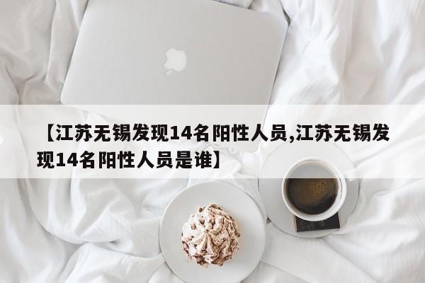 【江苏无锡发现14名阳性人员,江苏无锡发现14名阳性人员是谁】